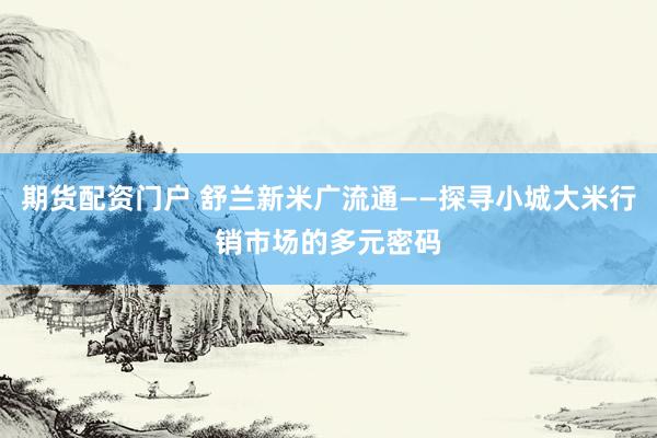 期货配资门户 舒兰新米广流通——探寻小城大米行销市场的多元密码