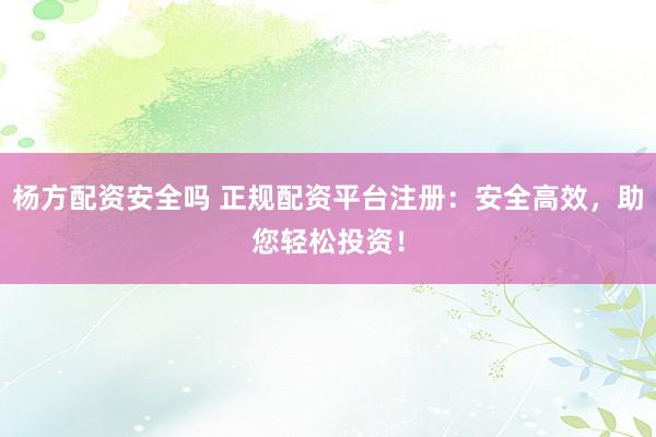 杨方配资安全吗 正规配资平台注册：安全高效，助您轻松投资！