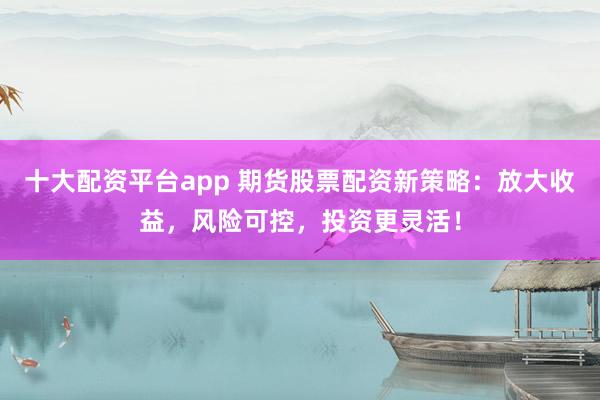 十大配资平台app 期货股票配资新策略：放大收益，风险可控，投资更灵活！