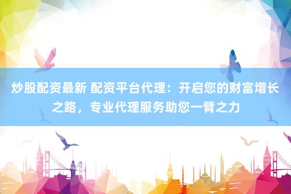 炒股配资最新 配资平台代理：开启您的财富增长之路，专业代理服务助您一臂之力