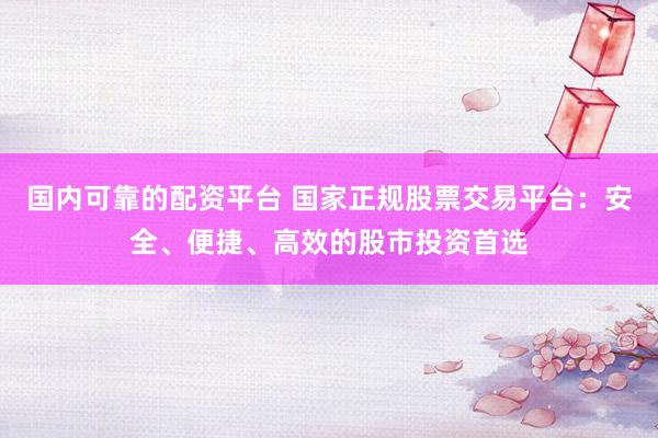 国内可靠的配资平台 国家正规股票交易平台：安全、便捷、高效的股市投资首选