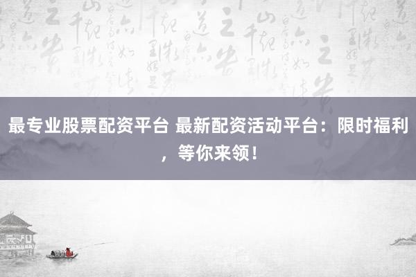 最专业股票配资平台 最新配资活动平台：限时福利，等你来领！