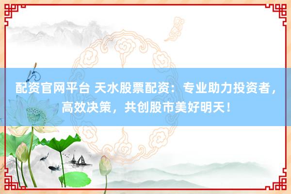 配资官网平台 天水股票配资：专业助力投资者，高效决策，共创股市美好明天！