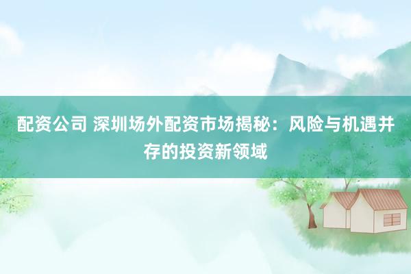 配资公司 深圳场外配资市场揭秘：风险与机遇并存的投资新领域