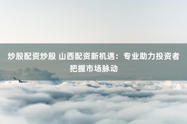 炒股配资炒股 山西配资新机遇：专业助力投资者把握市场脉动