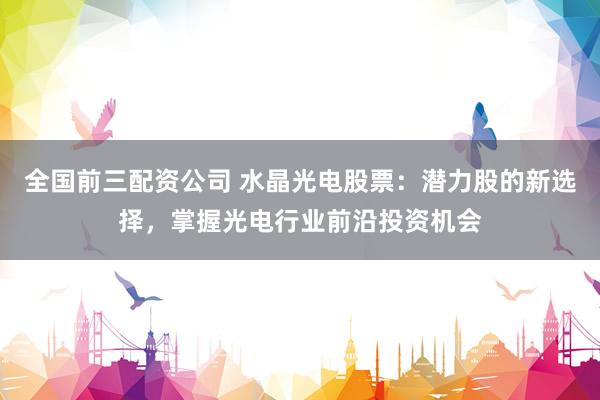 全国前三配资公司 水晶光电股票：潜力股的新选择，掌握光电行业前沿投资机会