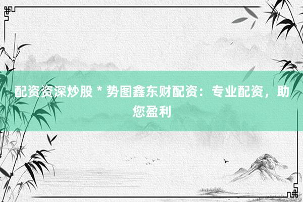配资资深炒股 * 势图鑫东财配资：专业配资，助您盈利