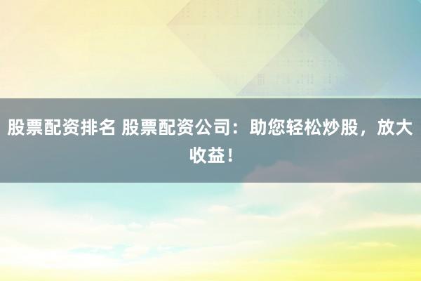 股票配资排名 股票配资公司：助您轻松炒股，放大收益！