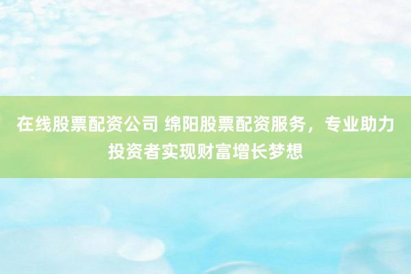 在线股票配资公司 绵阳股票配资服务，专业助力投资者实现财富增长梦想