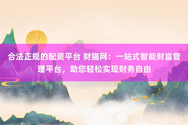 合法正规的配资平台 财猫网：一站式智能财富管理平台，助您轻松实现财务自由