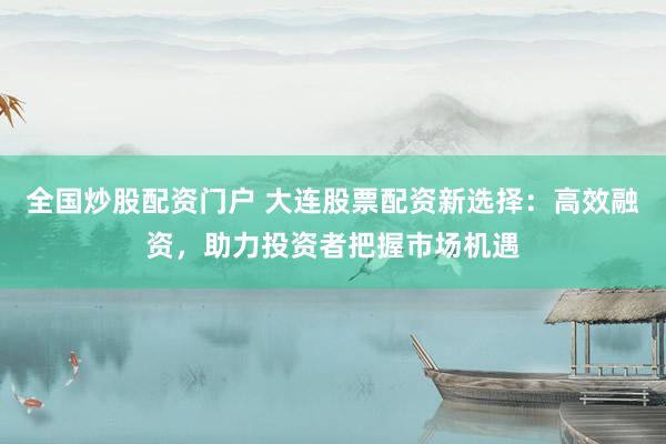全国炒股配资门户 大连股票配资新选择：高效融资，助力投资者把握市场机遇