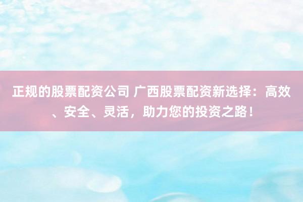 正规的股票配资公司 广西股票配资新选择：高效、安全、灵活，助力您的投资之路！