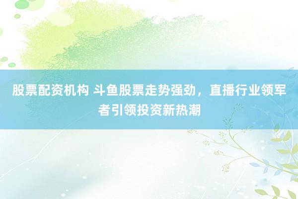 股票配资机构 斗鱼股票走势强劲，直播行业领军者引领投资新热潮
