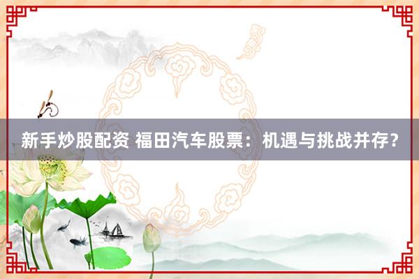 新手炒股配资 福田汽车股票：机遇与挑战并存？