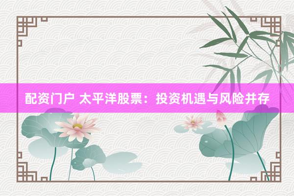 配资门户 太平洋股票：投资机遇与风险并存