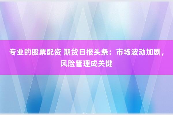 专业的股票配资 期货日报头条：市场波动加剧，风险管理成关键