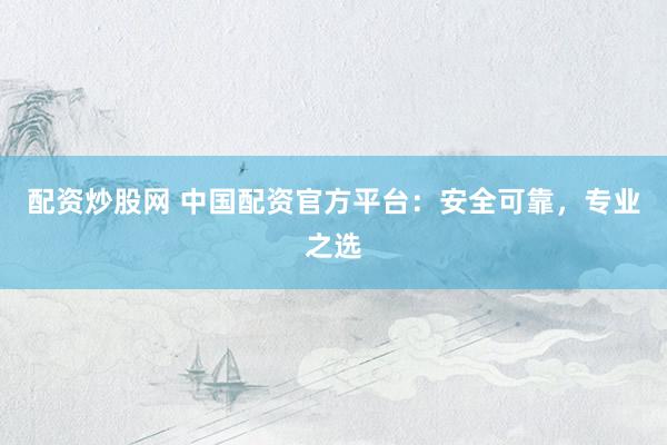 配资炒股网 中国配资官方平台：安全可靠，专业之选