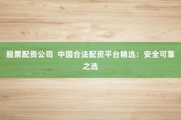 股票配资公司  中国合法配资平台精选：安全可靠之选
