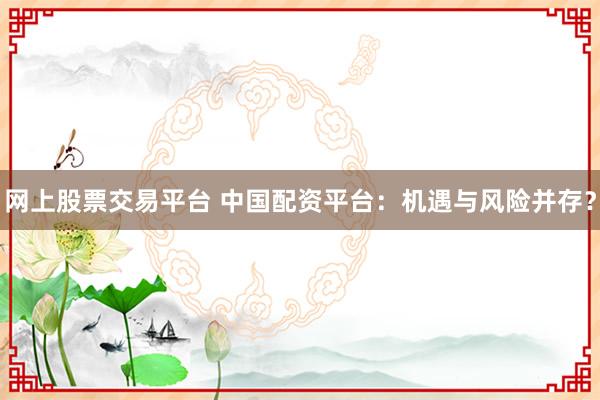 网上股票交易平台 中国配资平台：机遇与风险并存？