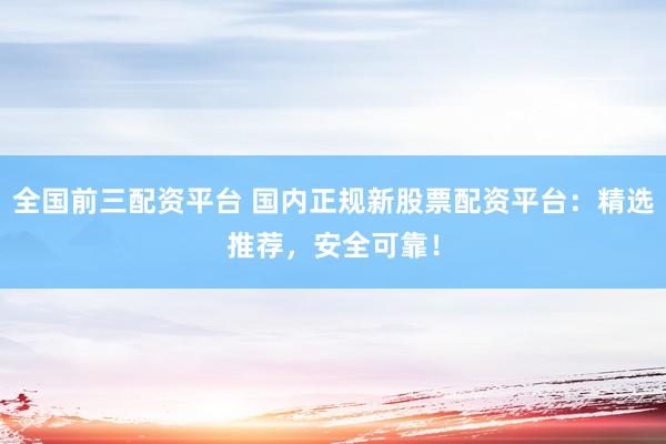 全国前三配资平台 国内正规新股票配资平台：精选推荐，安全可靠！
