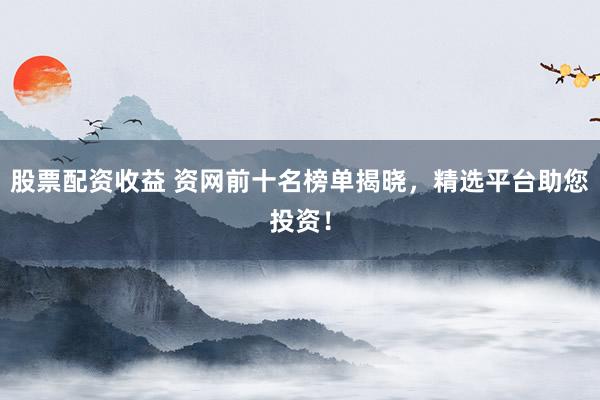 股票配资收益 资网前十名榜单揭晓，精选平台助您投资！