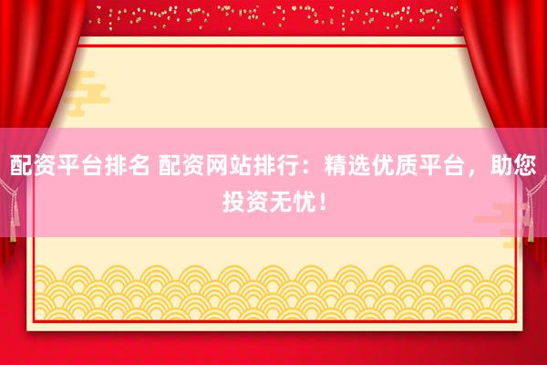 配资平台排名 配资网站排行：精选优质平台，助您投资无忧！