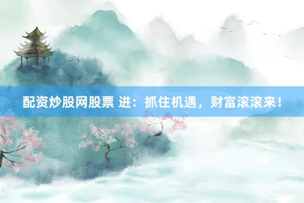 配资炒股网股票 进：抓住机遇，财富滚滚来！