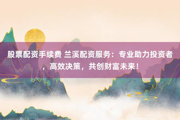 股票配资手续费 兰溪配资服务：专业助力投资者，高效决策，共创财富未来！