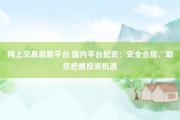网上交易股票平台 国内平台配资：安全合规，助您把握投资机遇