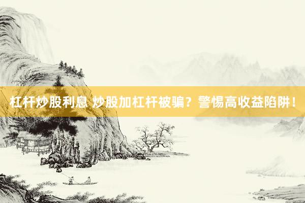 杠杆炒股利息 炒股加杠杆被骗？警惕高收益陷阱！