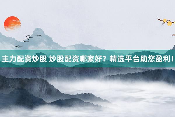 主力配资炒股 炒股配资哪家好？精选平台助您盈利！