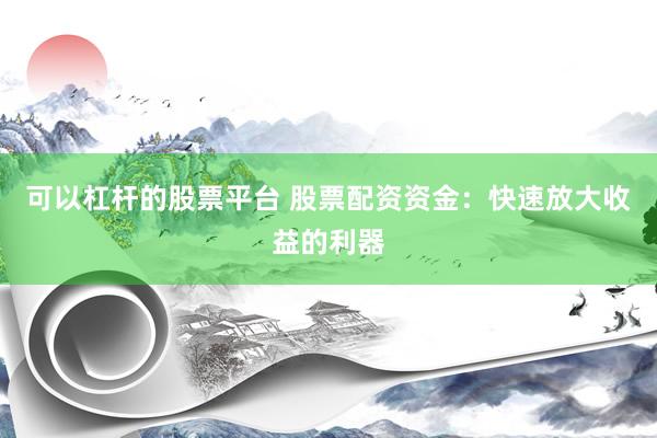 可以杠杆的股票平台 股票配资资金：快速放大收益的利器