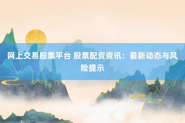 网上交易股票平台 股票配资资讯：最新动态与风险提示