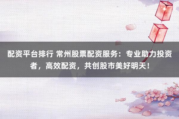 配资平台排行 常州股票配资服务：专业助力投资者，高效配资，共创股市美好明天！