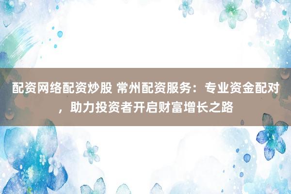 配资网络配资炒股 常州配资服务：专业资金配对，助力投资者开启财富增长之路
