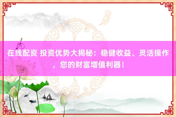 在线配资 投资优势大揭秘：稳健收益、灵活操作，您的财富增值利器！