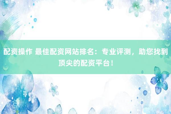 配资操作 最佳配资网站排名：专业评测，助您找到顶尖的配资平台！