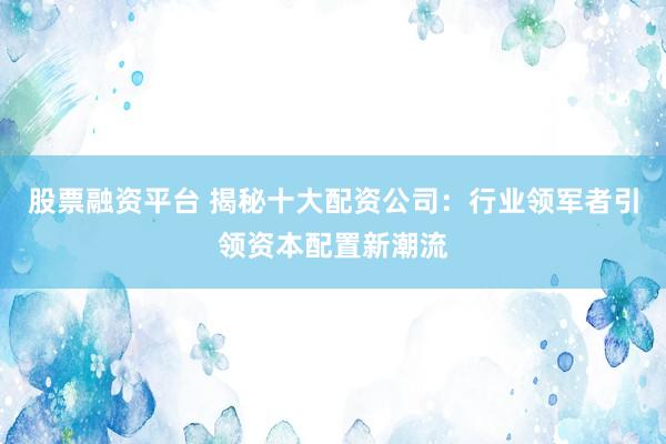 股票融资平台 揭秘十大配资公司：行业领军者引领资本配置新潮流