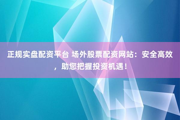 正规实盘配资平台 场外股票配资网站：安全高效，助您把握投资机遇！