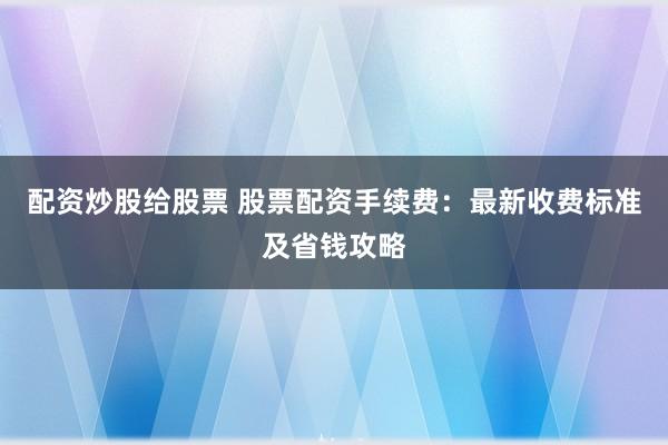 配资炒股给股票 股票配资手续费：最新收费标准及省钱攻略