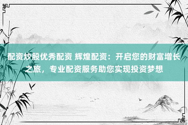 配资炒股优秀配资 辉煌配资：开启您的财富增长之旅，专业配资服务助您实现投资梦想