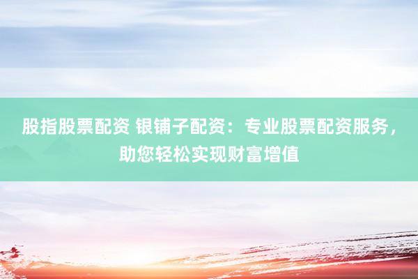 股指股票配资 银铺子配资：专业股票配资服务，助您轻松实现财富增值