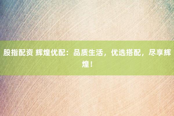 股指配资 辉煌优配：品质生活，优选搭配，尽享辉煌！