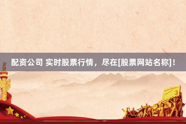 配资公司 实时股票行情，尽在[股票网站名称]！