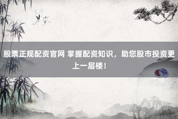 股票正规配资官网 掌握配资知识，助您股市投资更上一层楼！