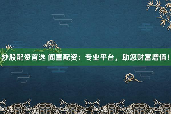 炒股配资首选 闻喜配资：专业平台，助您财富增值！