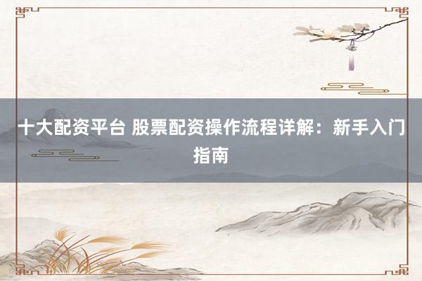 十大配资平台 股票配资操作流程详解：新手入门指南