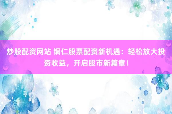炒股配资网站 铜仁股票配资新机遇：轻松放大投资收益，开启股市新篇章！
