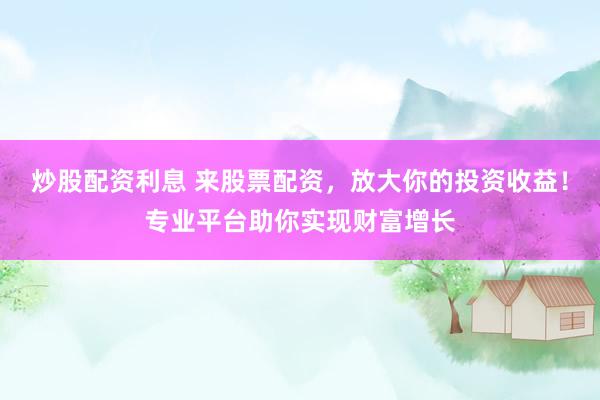 炒股配资利息 来股票配资，放大你的投资收益！专业平台助你实现财富增长