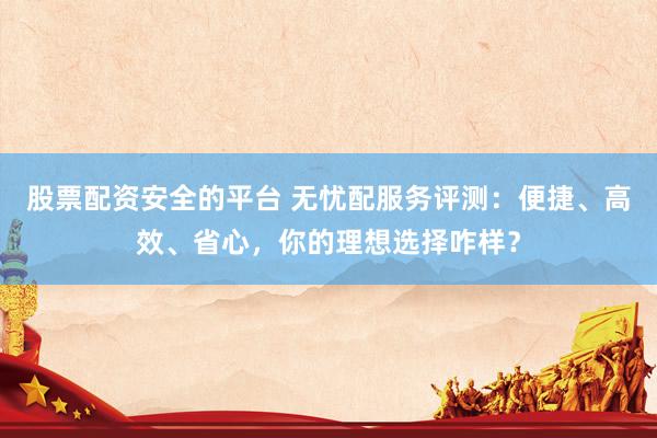 股票配资安全的平台 无忧配服务评测：便捷、高效、省心，你的理想选择咋样？